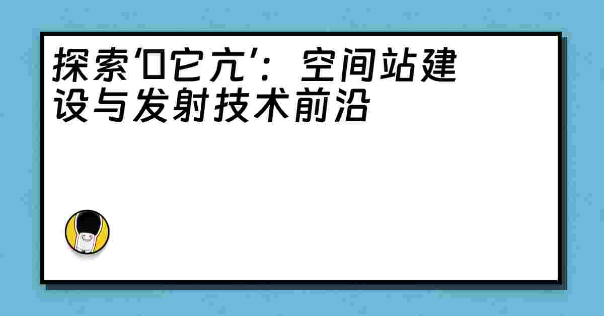 探索‘哋它亢’：空间站建设与发射技术前沿