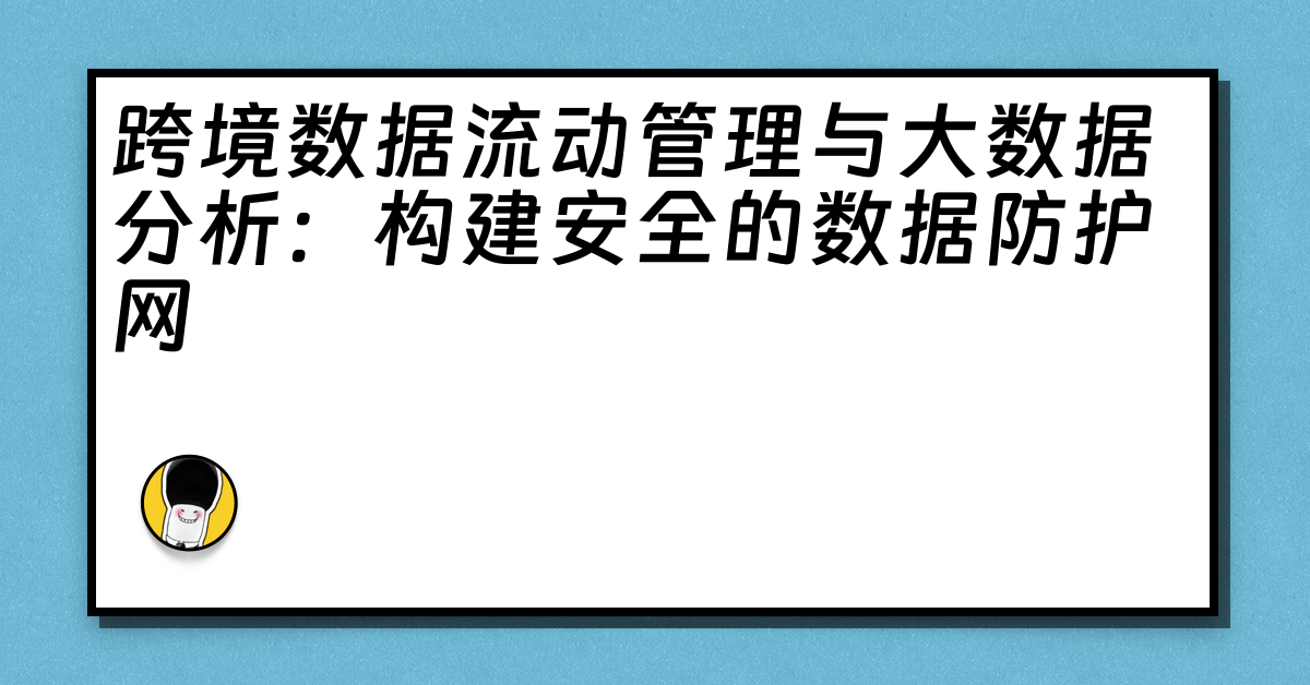 跨境数据流动管理与大数据分析：构建安全的数据防护网