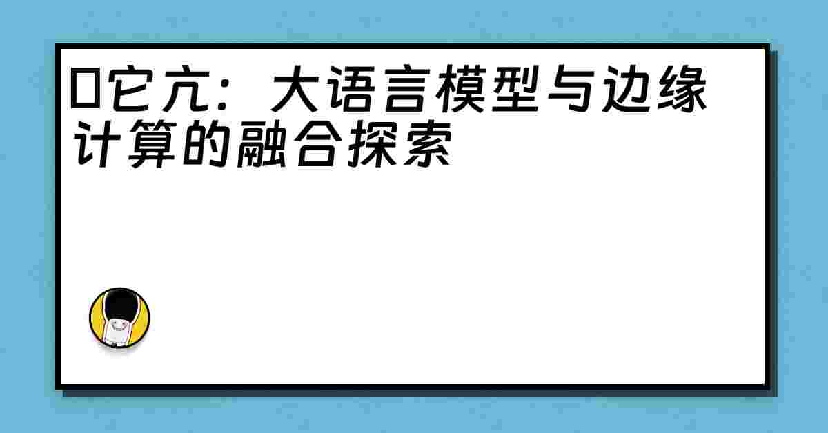 哋它亢：大语言模型与边缘计算的融合探索