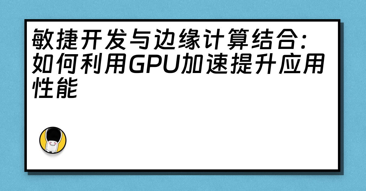 敏捷开发与边缘计算结合：如何利用GPU加速提升应用性能