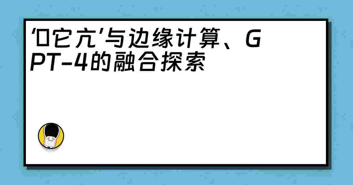 ‘哋它亢’与边缘计算、GPT-4的融合探索