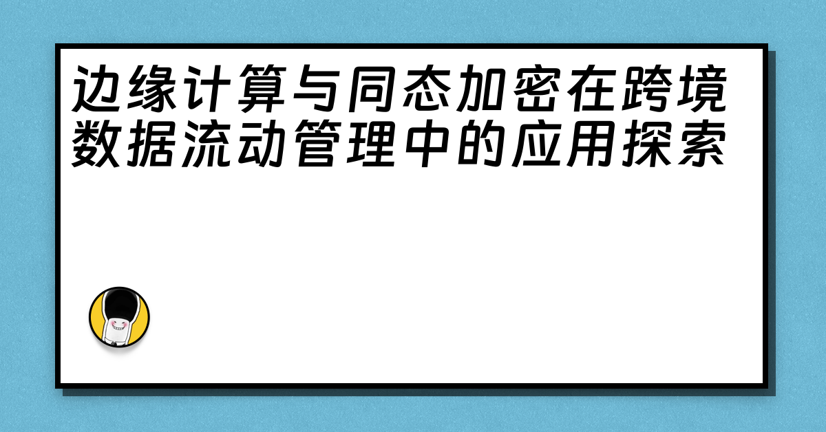 边缘计算与同态加密在跨境数据流动管理中的应用探索