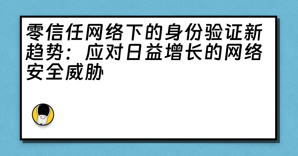 零信任网络下的身份验证新趋势：应对日益增长的网络安全威胁